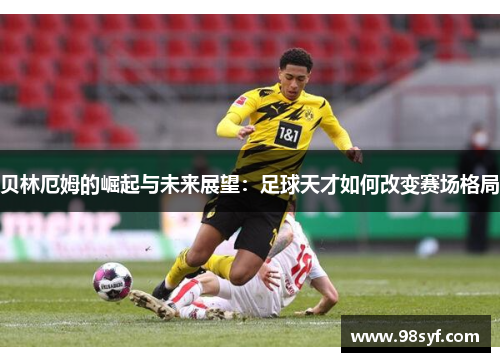 贝林厄姆的崛起与未来展望：足球天才如何改变赛场格局