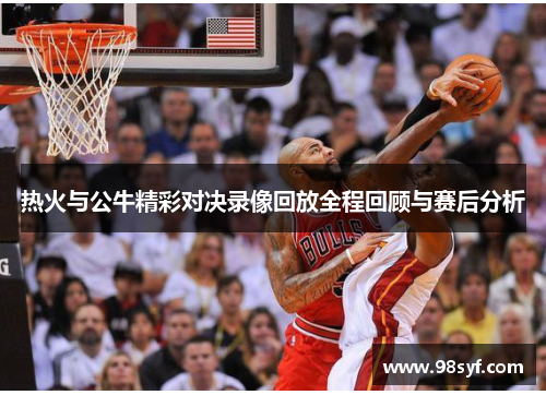 热火与公牛精彩对决录像回放全程回顾与赛后分析